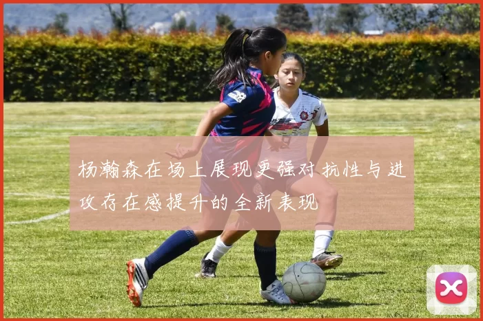 杨瀚森在场上展现更强对抗性与进攻存在感提升的全新表现