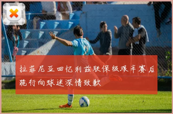 拉菲尼亚回忆利兹联保级艰辛赛后跪行向球迷深情致歉