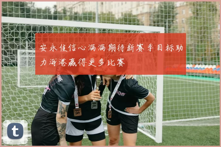 安永佳信心满满期待新赛季目标助力海港赢得更多比赛