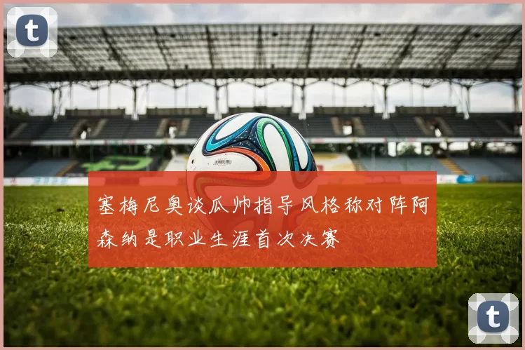 塞梅尼奥谈瓜帅指导风格称对阵阿森纳是职业生涯首次决赛